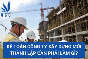 Kế toán công ty xây dựng mới thành lập cần phải làm gì?